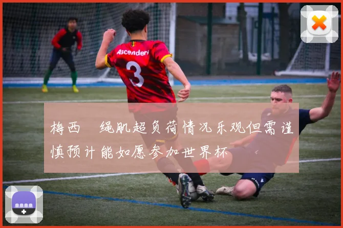 梅西腘绳肌超负荷情况乐观但需谨慎预计能如愿参加世界杯
