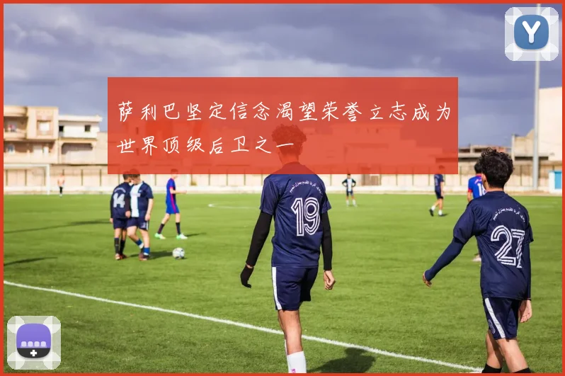 萨利巴坚定信念渴望荣誉立志成为世界顶级后卫之一