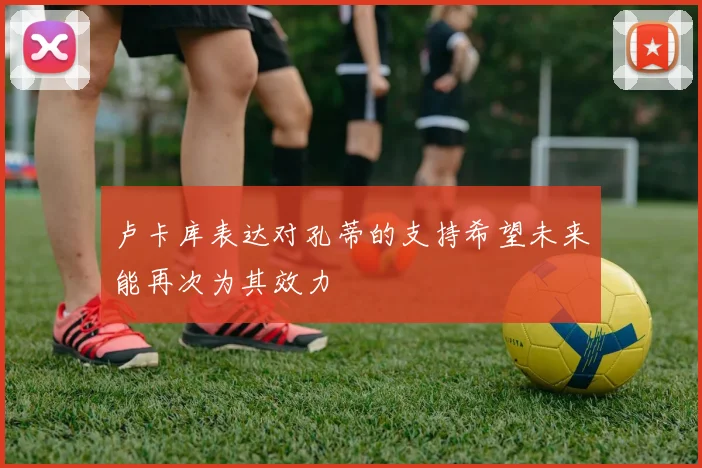 卢卡库表达对孔蒂的支持希望未来能再次为其效力