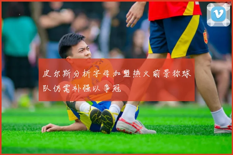 皮尔斯分析字母加盟热火前景称球队仍需补强以争冠