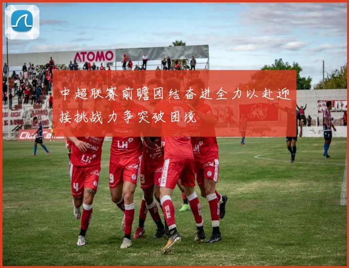 中超联赛前瞻团结奋进全力以赴迎接挑战力争突破困境