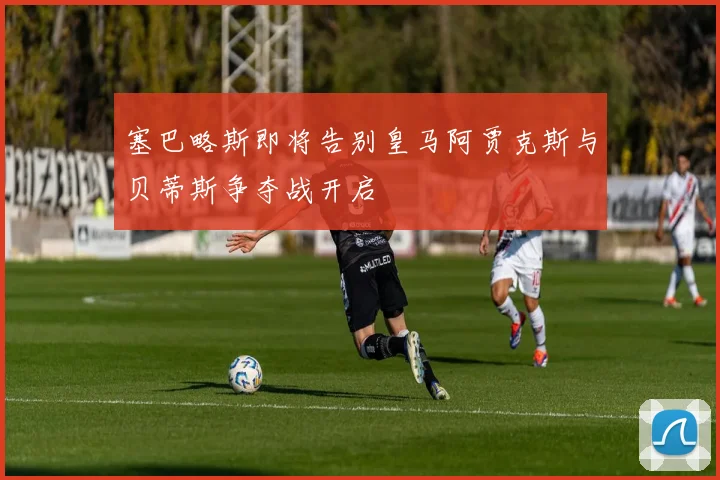 塞巴略斯即将告别皇马阿贾克斯与贝蒂斯争夺战开启