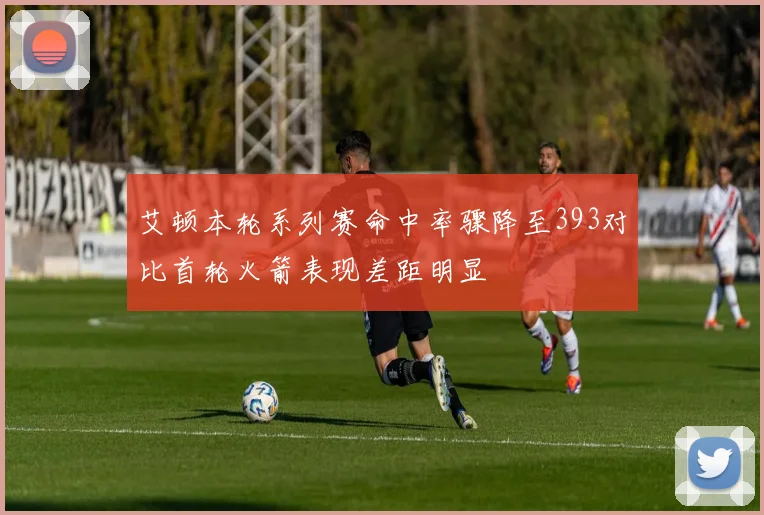 艾顿本轮系列赛命中率骤降至393对比首轮火箭表现差距明显