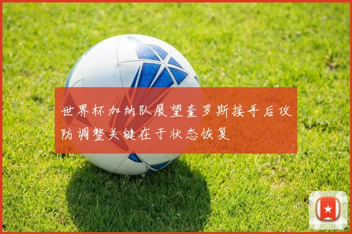 世界杯加纳队展望奎罗斯接手后攻防调整关键在于状态恢复