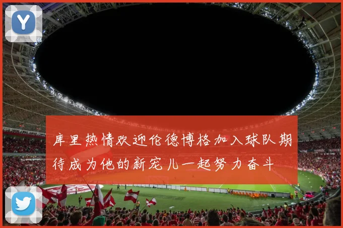 库里热情欢迎伦德博格加入球队期待成为他的新宠儿一起努力奋斗