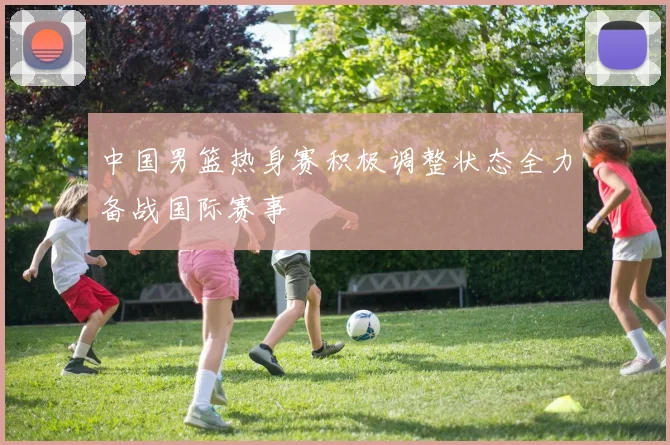 中国男篮热身赛积极调整状态全力备战国际赛事