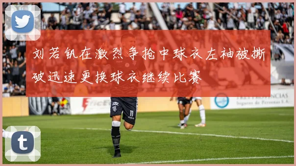 刘若钒在激烈争抢中球衣左袖被撕破迅速更换球衣继续比赛