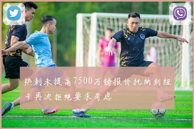 热刺未提高7500万镑报价托纳利纽卡再次拒绝要求考虑